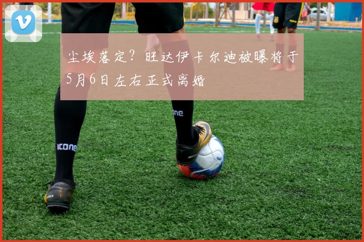 尘埃落定?旺达伊卡尔迪被曝将于5月6日左右正式离婚