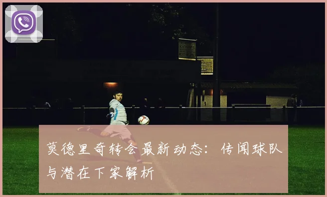 莫德里奇转会最新动态：传闻球队与潜在下家解析