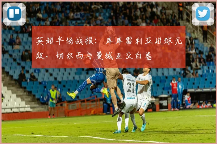 英超半场战报：库库雷利亚进球无效，切尔西与曼城互交白卷