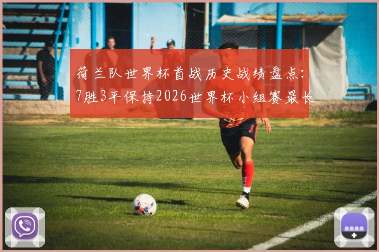 荷兰队世界杯首战历史战绩盘点:7胜3平保持2026世界杯小组赛最长不败纪录,对手与含金量全解析