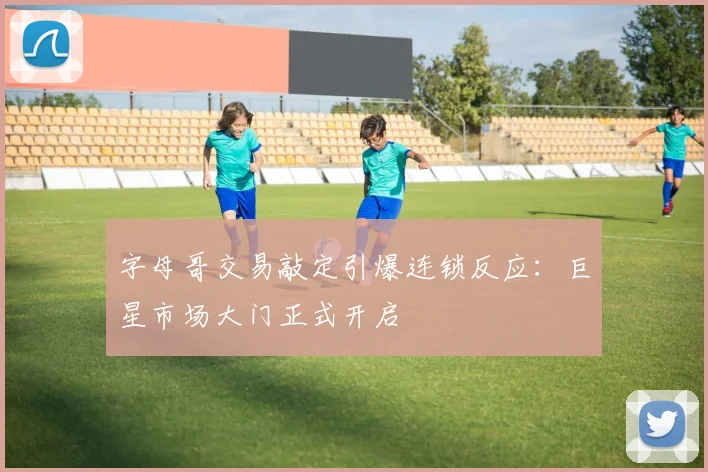 字母哥交易敲定引爆连锁反应：巨星市场大门正式开启