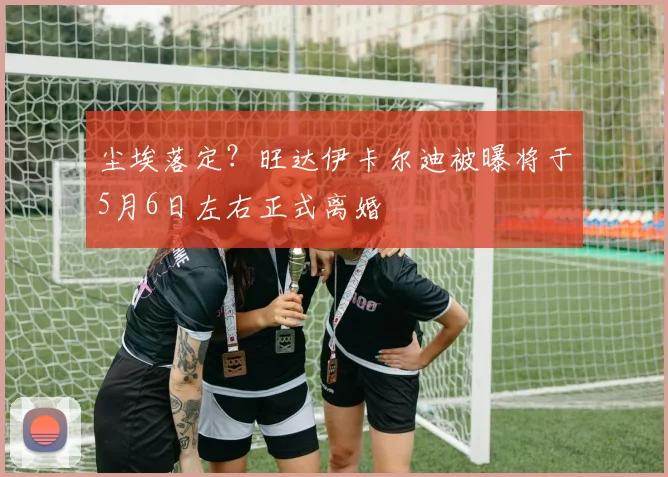 尘埃落定？旺达伊卡尔迪被曝将于5月6日左右正式离婚