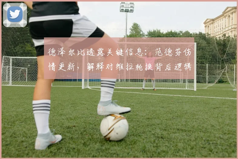 德泽尔比透露关键信息:范德芬伤情更新,解释对维拉轮换背后逻辑