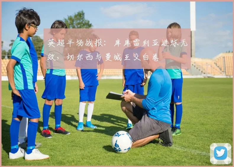 英超半场战报：库库雷利亚进球无效，切尔西与曼城互交白卷