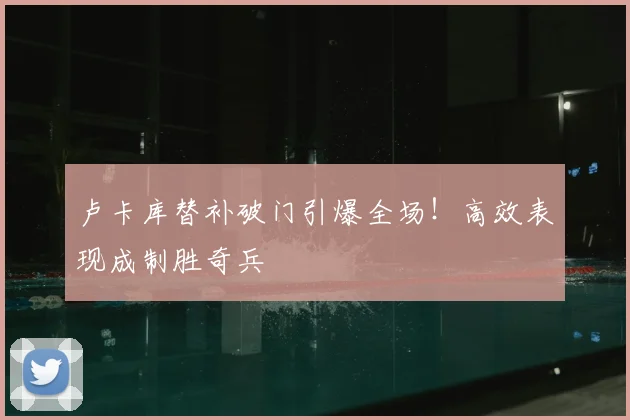 卢卡库替补破门引爆全场！高效表现成制胜奇兵