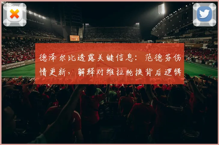 德泽尔比透露关键信息：范德芬伤情更新，解释对维拉轮换背后逻辑