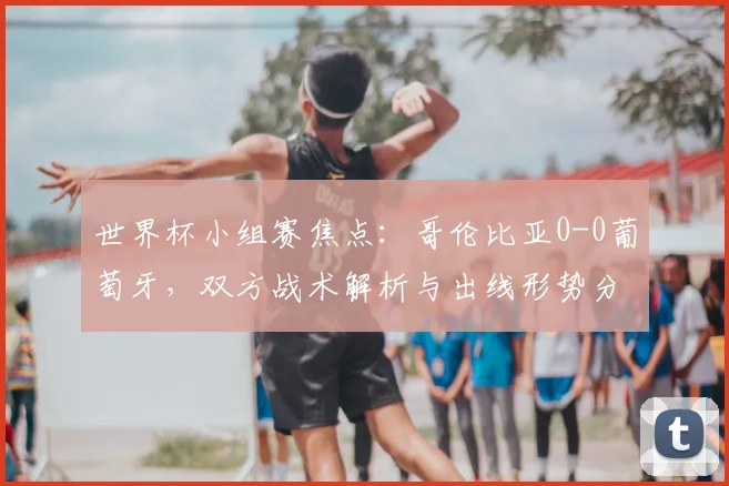 世界杯小组赛焦点：哥伦比亚0-0葡萄牙，双方战术解析与出线形势分析