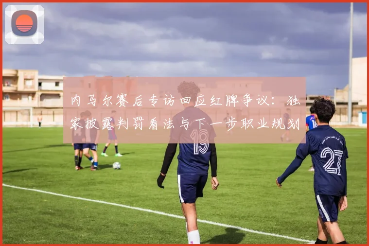 内马尔赛后专访回应红牌争议：独家披露判罚看法与下一步职业规划