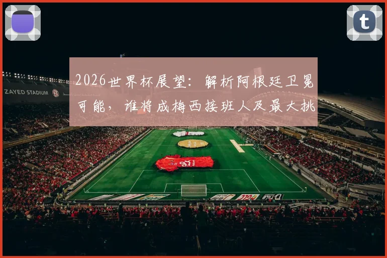 2026世界杯展望：解析阿根廷卫冕可能，谁将成梅西接班人及最大挑战者