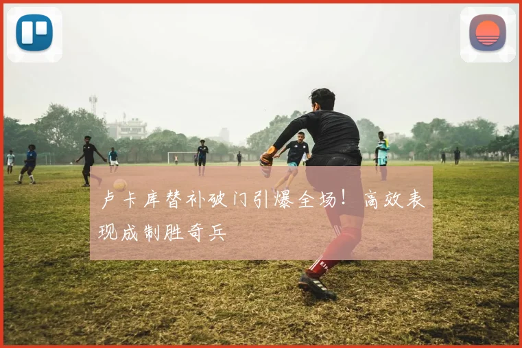 卢卡库替补破门引爆全场！高效表现成制胜奇兵