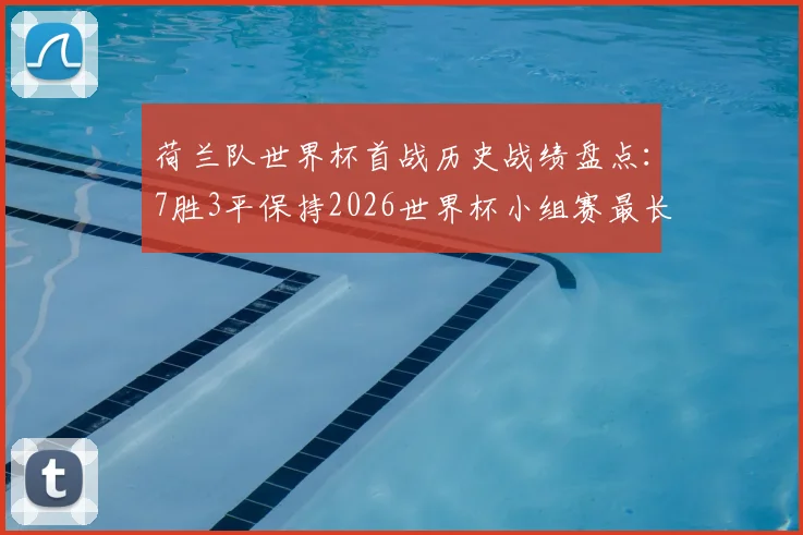 荷兰队世界杯首战历史战绩盘点：7胜3平保持2026世界杯小组赛最长不败纪录，对手与含金量全解析