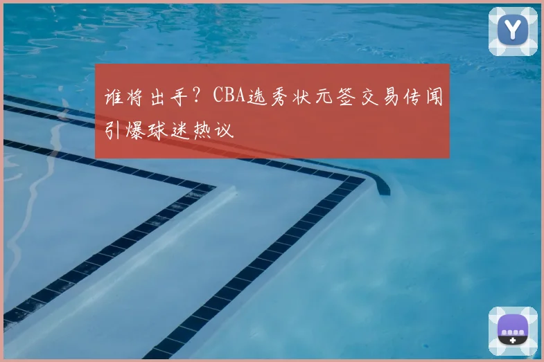 谁将出手?CBA选秀状元签交易传闻引爆球迷热议
