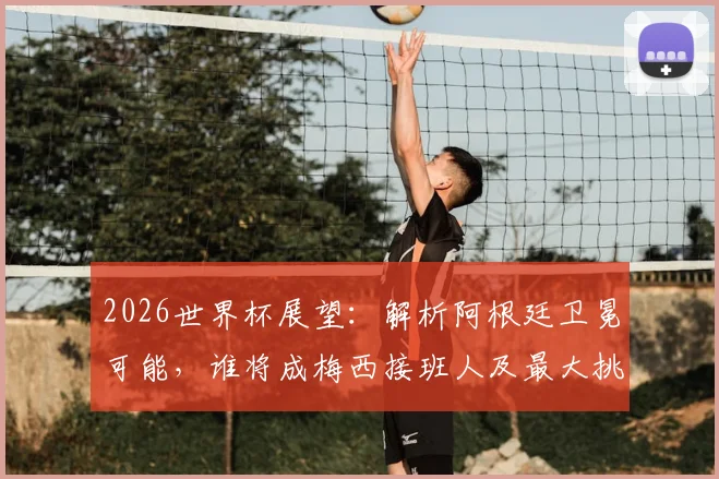 2026世界杯展望:解析阿根廷卫冕可能,谁将成梅西接班人及最大挑战者