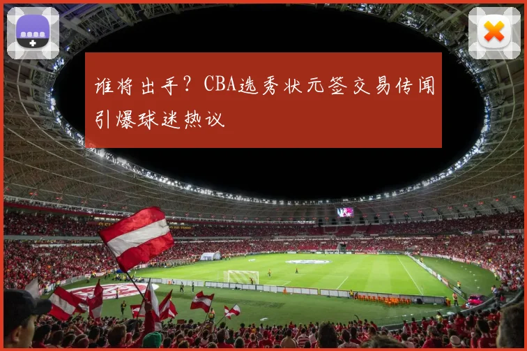 谁将出手？CBA选秀状元签交易传闻引爆球迷热议