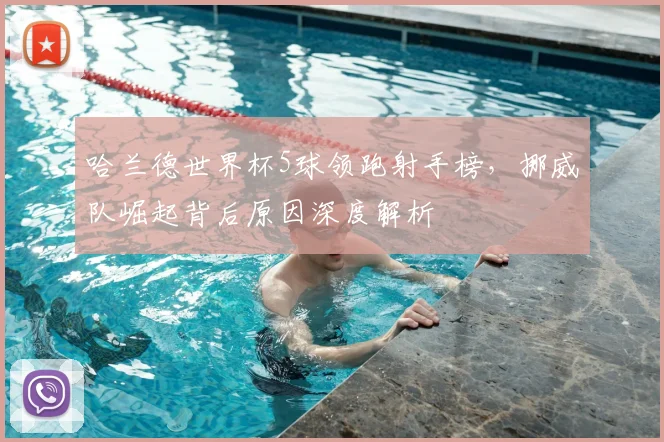 哈兰德世界杯5球领跑射手榜，挪威队崛起背后原因深度解析